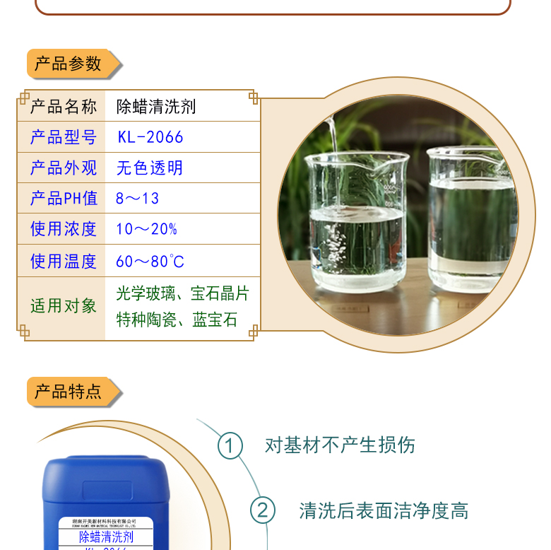 產(chǎn)品名稱：除蠟清洗劑 KL-2066  生產(chǎn)企業(yè)：湖南開美新材料科技有限公司  特點(diǎn)及應(yīng)用：除蠟清洗劑 KL-2066KL-2101是針對光學(xué)玻璃其生產(chǎn)加工過程中污染物的物性而研制的一種環(huán)保型水基清洗劑。該產(chǎn)品可以用于視窗蓋板玻璃，光學(xué)成像玻璃等基材的清洗，可除去表面的手指印、油污，灰塵等殘留物，同時可除去由于硬水中鈣鎂離子殘留所形成的污染物，降低玻璃基材表面的水滴角。  定制開發(fā)說明：開美新材專注于配方型產(chǎn)品研制，可對國內(nèi)外來樣進(jìn)行解析分析，配方提高?？筛鶕?jù)客戶需求提供個性化、定向產(chǎn)品研制生產(chǎn)。  特點(diǎn)及應(yīng)用：KL-2066KL-2101是針對光學(xué)玻璃其生產(chǎn)加工過程中污染物的物性而研制的一種環(huán)保型水基清洗劑。該產(chǎn)品可以用于視窗蓋板玻璃，光學(xué)成像玻璃等基材的清洗，可除去表面的手指印、油污，灰塵等殘留物，同時可除去由于硬水中鈣鎂離子殘留所形成的污染物，降低玻璃基材表面的水滴角。  配槽濃度：根據(jù)清洗對象和污染程度將原液稀釋到1-10%，推薦建議使用濃度為2-5%，可采用浸泡，超聲波，噴淋等清洗方式。使用溫度：50-75℃，建議使用溫度為50-65℃。
