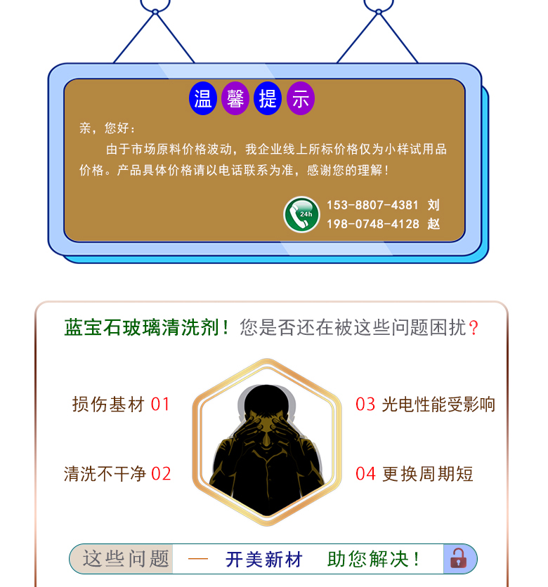 產(chǎn)品名稱：藍寶石玻璃清洗劑 KL-2102  生產(chǎn)企業(yè)：湖南開美新材料科技有限公司  特點及應用：藍寶石玻璃清洗劑 KL-2102 是針對藍寶石晶片在生產(chǎn)加工過程中污染物的物性而研制的一種環(huán)保型水基清洗劑。該產(chǎn)品可用于藍寶石類基板等材料的清洗，可除去基材表面的研磨殘留物、油污，無機雜質(zhì)等污染物，提高基材的清潔度。 配槽濃度：根據(jù)清洗對象和污染程度將原液稀釋到5-15%?？刹捎媒?，超聲波，噴淋等清洗方式。 使用溫度： 50-80℃，建議使用溫度為60-75℃。  定制開發(fā)說明：開美新材專注于配方型產(chǎn)品研制，可對國內(nèi)外來樣進行解析分析，配方提高?？筛鶕?jù)客戶需求提供個性化、定向產(chǎn)品研制生產(chǎn)。  特點及應用 藍寶石玻璃清洗劑 KL-2102 是針對藍寶石晶片在生產(chǎn)加工過程中污染物的物性而研制的一種環(huán)保型水基清洗劑。該產(chǎn)品可用于藍寶石類基板等材料的清洗，可除去基材表面的研磨殘留物、油污，無機雜質(zhì)等污染物，提高基材的清潔度。 配槽濃度：根據(jù)清洗對象和污染程度將原液稀釋到5-15%?？刹捎媒?，超聲波，噴淋等清洗方式。使用溫度：50-80℃，建議使用溫度為60-75℃。