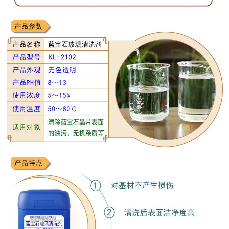 產(chǎn)品名稱：藍寶石玻璃清洗劑 KL-2102  生產(chǎn)企業(yè)：湖南開美新材料科技有限公司  特點及應用：藍寶石玻璃清洗劑 KL-2102 是針對藍寶石晶片在生產(chǎn)加工過程中污染物的物性而研制的一種環(huán)保型水基清洗劑。該產(chǎn)品可用于藍寶石類基板等材料的清洗，可除去基材表面的研磨殘留物、油污，無機雜質(zhì)等污染物，提高基材的清潔度。 配槽濃度：根據(jù)清洗對象和污染程度將原液稀釋到5-15%?？刹捎媒?，超聲波，噴淋等清洗方式。 使用溫度： 50-80℃，建議使用溫度為60-75℃。  定制開發(fā)說明：開美新材專注于配方型產(chǎn)品研制，可對國內(nèi)外來樣進行解析分析，配方提高?？筛鶕?jù)客戶需求提供個性化、定向產(chǎn)品研制生產(chǎn)。  特點及應用 藍寶石玻璃清洗劑 KL-2102 是針對藍寶石晶片在生產(chǎn)加工過程中污染物的物性而研制的一種環(huán)保型水基清洗劑。該產(chǎn)品可用于藍寶石類基板等材料的清洗，可除去基材表面的研磨殘留物、油污，無機雜質(zhì)等污染物，提高基材的清潔度。 配槽濃度：根據(jù)清洗對象和污染程度將原液稀釋到5-15%?？刹捎媒?，超聲波，噴淋等清洗方式。使用溫度：50-80℃，建議使用溫度為60-75℃。