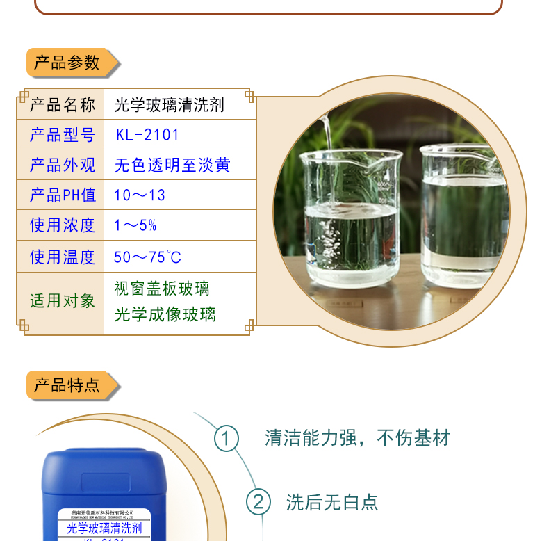 特點及應用 光學玻璃清洗劑 KL-2101 KL-2101是針對光學玻璃其生產加工過程中污染物的性質而研制的一種環(huán)保型水基清洗劑。該產品可以用于視窗蓋板玻璃，光學成像玻璃等基材的清洗，可除去表面的手指印、油污，灰塵等殘留物，同時除去由于硬水中鈣鎂離子殘留所形成的污染物，降低玻璃基材表面的水滴角。 配槽濃度：根據(jù)清洗對象和污染程度將原液稀釋到1-10%，推薦使用濃度為2-5%，可采用浸泡，超聲波，噴淋等清洗方式。使用溫度：50-75℃，建議使用溫度為50-65℃。
