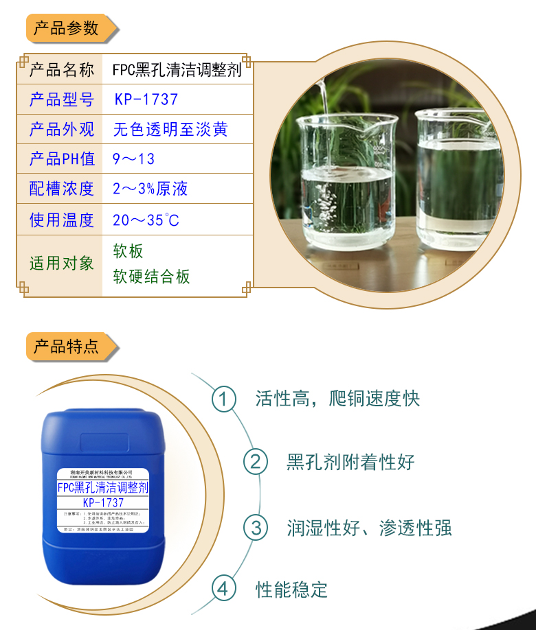 產(chǎn)品名稱(chēng)：堿性除油劑KP-1737  生產(chǎn)企業(yè)：湖南開(kāi)美新材料科技有限公司  特點(diǎn)及應(yīng)用：堿性除油劑KP-1737是一款調(diào)整能力、耐受性都實(shí)用的FPC黑孔直接電鍍整孔劑。整孔劑KP-1737適用于黑孔前的清潔調(diào)整，增強(qiáng)直接電鍍的可靠性。  定制開(kāi)發(fā)說(shuō)明：開(kāi)美新材專(zhuān)注于配方型產(chǎn)品研制，可對(duì)國(guó)內(nèi)外來(lái)樣進(jìn)行解析分析，配方提高?？筛鶕?jù)客戶(hù)需求提供個(gè)性化、定向產(chǎn)品研制生產(chǎn)。  特點(diǎn)及應(yīng)用 堿性除油劑KP-1737是一款調(diào)整能力、耐受性都實(shí)用的FPC黑孔直接電鍍整孔劑。整孔劑KP-1737適用于黑孔前的清潔調(diào)整，增強(qiáng)直接電鍍的可靠性。 配槽濃度：2-4%原液。使用溫度：22-32℃，建議使用溫度為25℃。