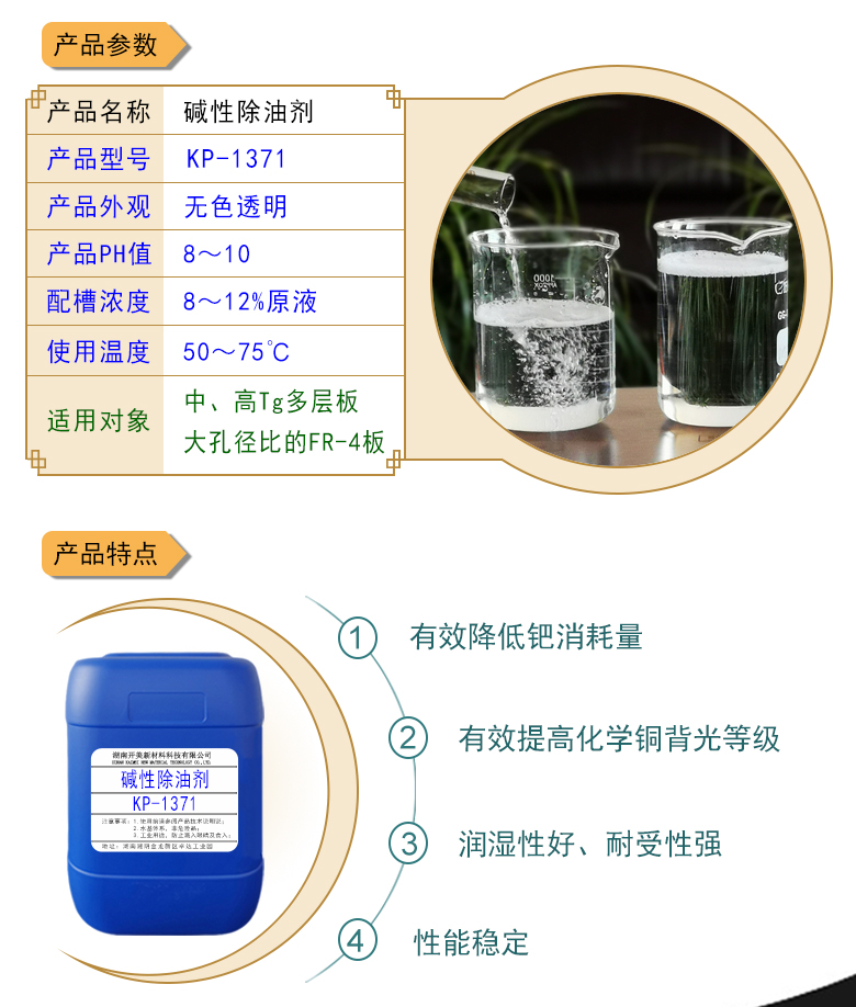 產(chǎn)品名稱：堿性除油劑KP-1371  生產(chǎn)企業(yè)：湖南開美新材料科技有限公司  特點(diǎn)及應(yīng)用：本品是一款潤濕性、耐受性、使用壽命都好PCB印制電路板PTH清潔調(diào)整劑。KP-1371可提升化學(xué)銅背光等級(jí)，其還有一個(gè)優(yōu)勢是，體現(xiàn)在低的鈀消耗量。該品適用于中高Tg多層及多大孔徑比的FR-4等基材的電荷調(diào)整劑。  定制開發(fā)說明：開美新材專注于配方型產(chǎn)品研制，可對國內(nèi)外來樣進(jìn)行解析分析，配方提高?？筛鶕?jù)客戶需求提供個(gè)性化、定向產(chǎn)品研制生產(chǎn)。